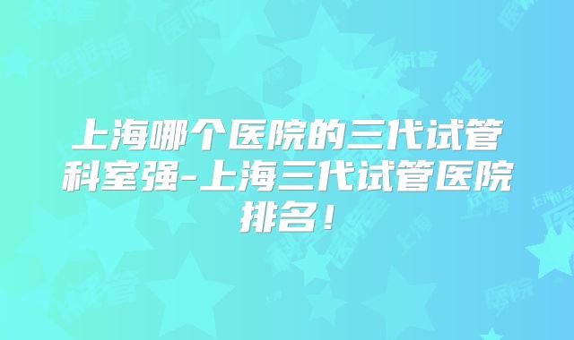 上海哪个医院的三代试管科室强-上海三代试管医院排名！