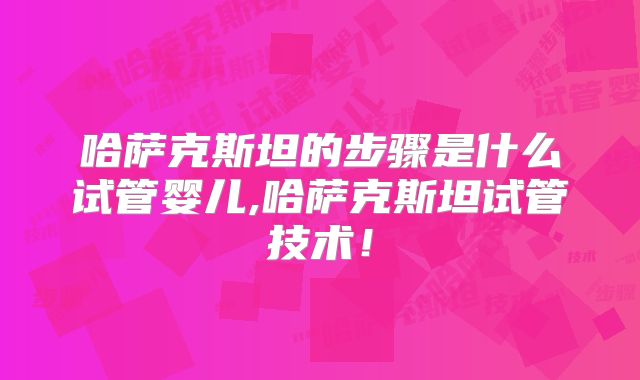 哈萨克斯坦的步骤是什么试管婴儿,哈萨克斯坦试管技术！