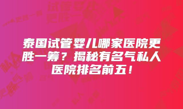 泰国试管婴儿哪家医院更胜一筹？揭秘有名气私人医院排名前五！