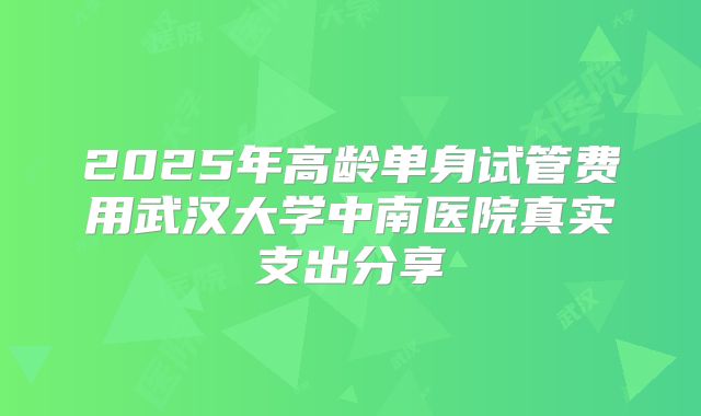 2025年高龄单身试管费用武汉大学中南医院真实支出分享