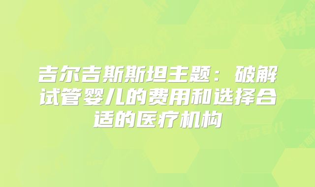 吉尔吉斯斯坦主题:破解试管婴儿的费用和选择合适的医疗机构