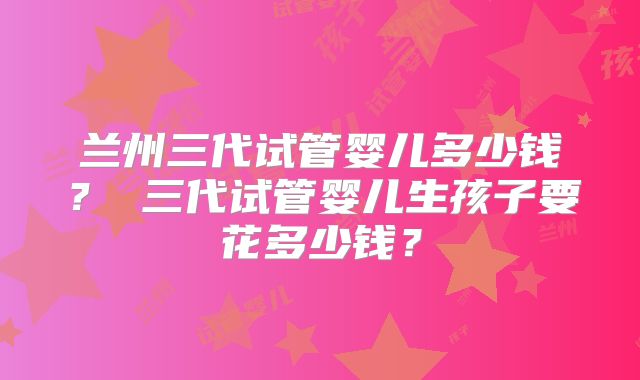 兰州三代试管婴儿多少钱？ 三代试管婴儿生孩子要花多少钱？