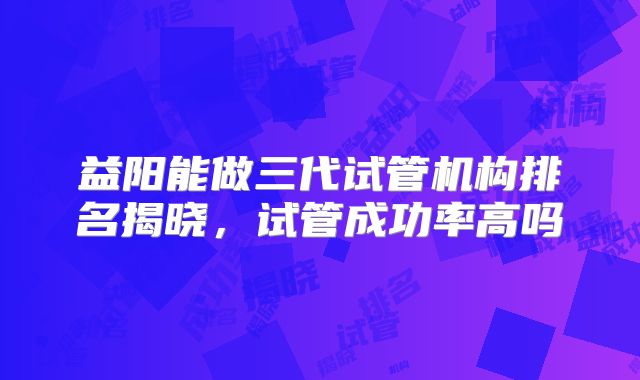 益阳能做三代试管机构排名揭晓，试管成功率高吗
