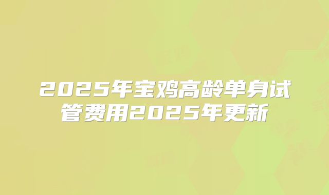 2025年宝鸡高龄单身试管费用2025年更新