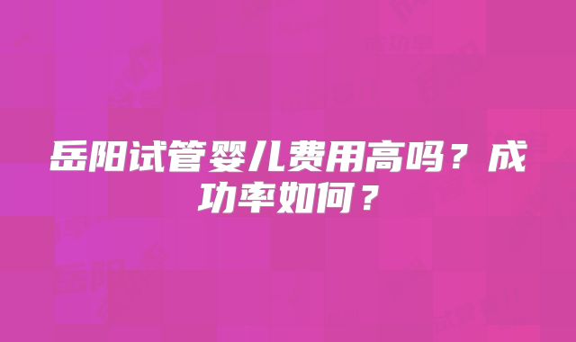 岳阳试管婴儿费用高吗？成功率如何？
