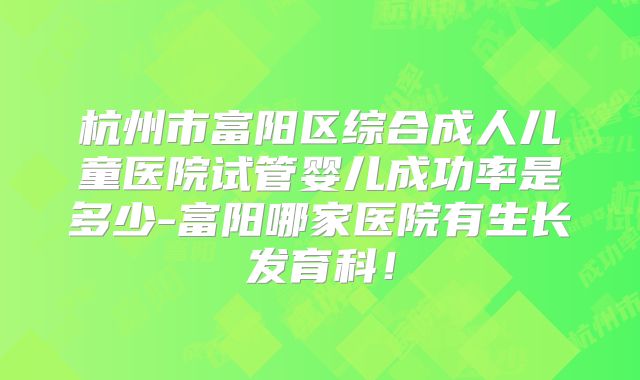 杭州市富阳区综合成人儿童医院试管婴儿成功率是多少-富阳哪家医院有生长发育科!