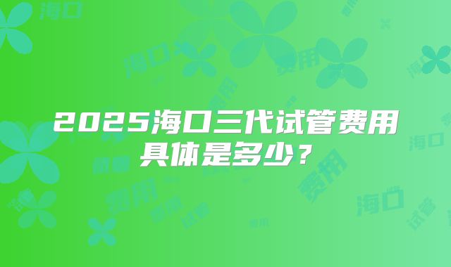 2025海口三代试管费用具体是多少？