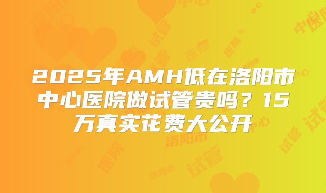2025年AMH低在洛阳市中心医院做试管贵吗？15万真实花费大公开