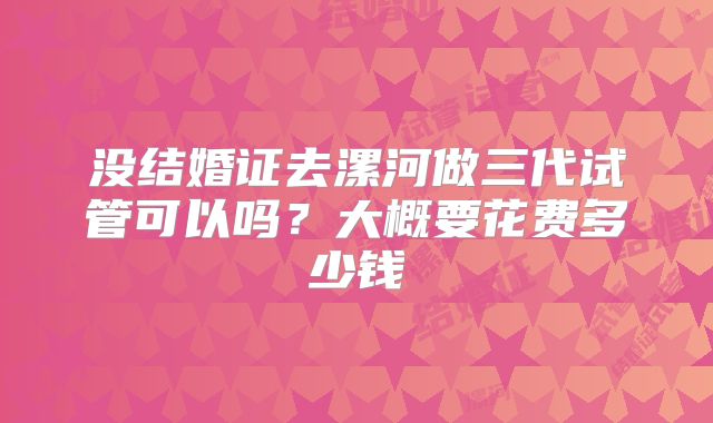 没结婚证去漯河做三代试管可以吗？大概要花费多少钱