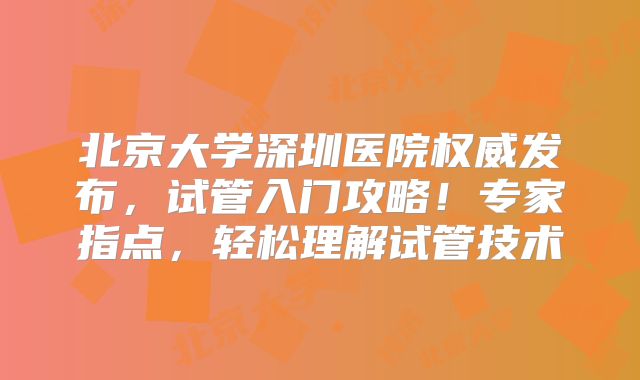 北京大学深圳医院权威发布,试管入门攻略!专家指点,轻松理解试管技术