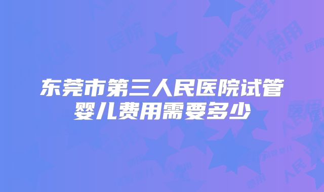 东莞市第三人民医院试管婴儿费用需要多少
