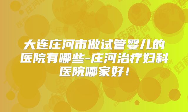 大连庄河市做试管婴儿的医院有哪些-庄河治疗妇科医院哪家好！