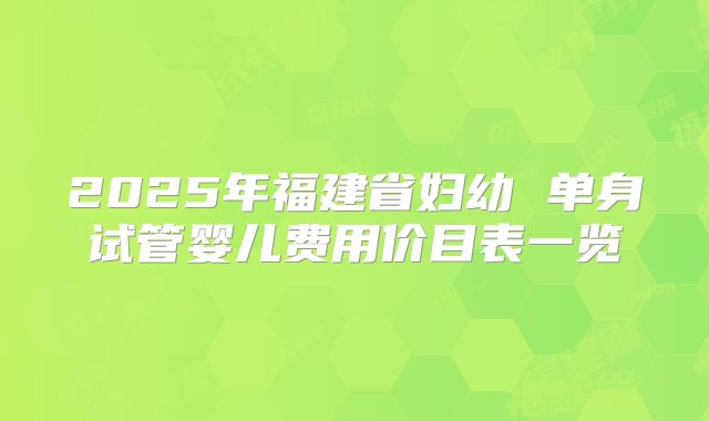 2025年福建省妇幼 单身试管婴儿费用价目表一览