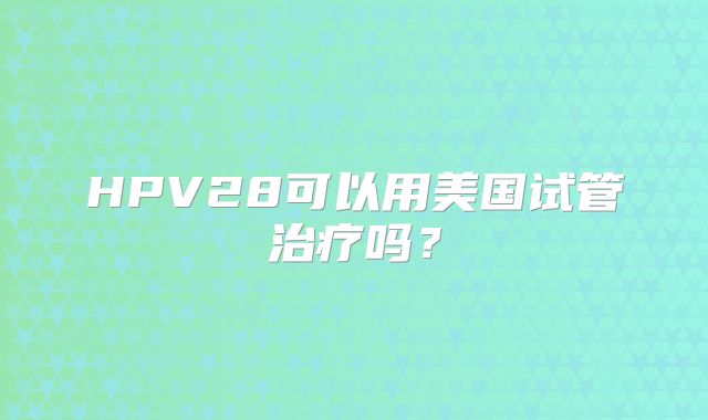 HPV28可以用美国试管治疗吗？