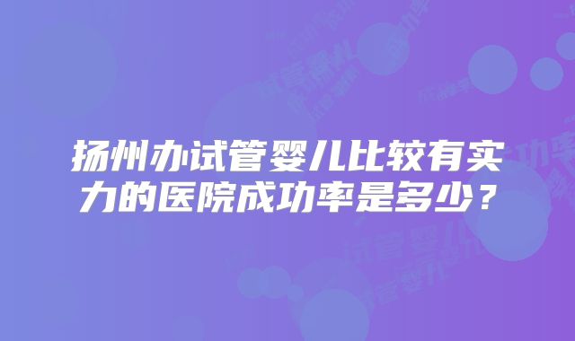 扬州办试管婴儿比较有实力的医院成功率是多少？
