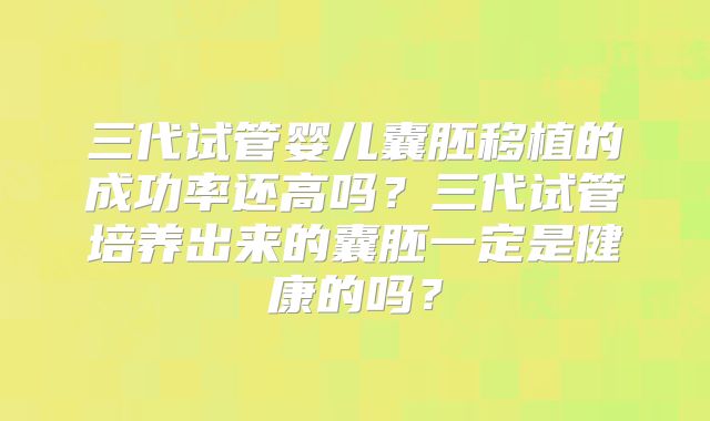 三代试管婴儿囊胚移植的成功率还高吗？三代试管培养出来的囊胚一定是健康的吗？