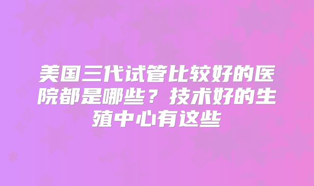 美国三代试管比较好的医院都是哪些？技术好的生殖中心有这些