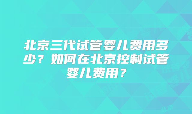 北京三代试管婴儿费用多少？如何在北京控制试管婴儿费用？