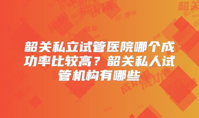 韶关私立试管医院哪个成功率比较高？韶关私人试管机构有哪些