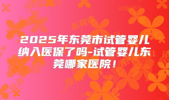 2025年东莞市试管婴儿纳入医保了吗-试管婴儿东莞哪家医院！