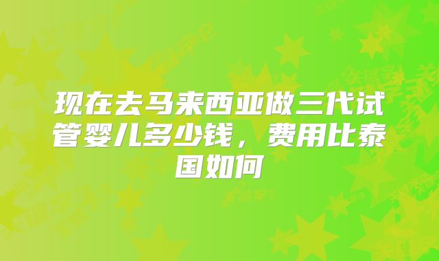 现在去马来西亚做三代试管婴儿多少钱,费用比泰国如何