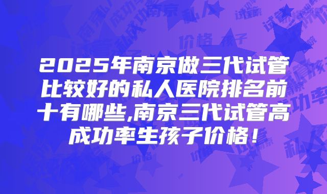 2025年南京做三代试管比较好的私人医院排名前十有哪些,南京三代试管高成功率生孩子价格！