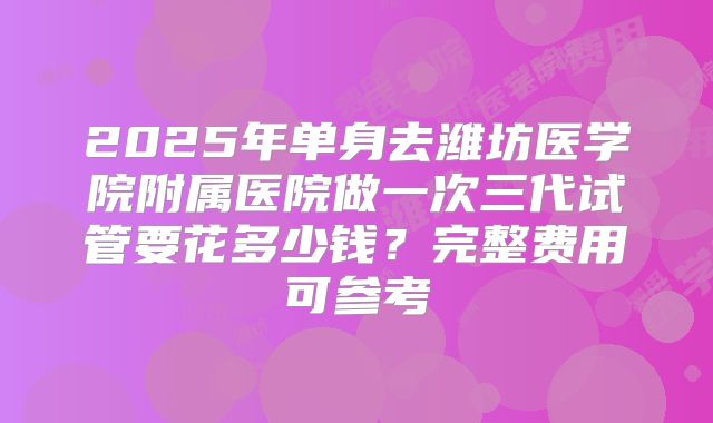 2025年单身去潍坊医学院附属医院做一次三代试管要花多少钱?完整费用可参考