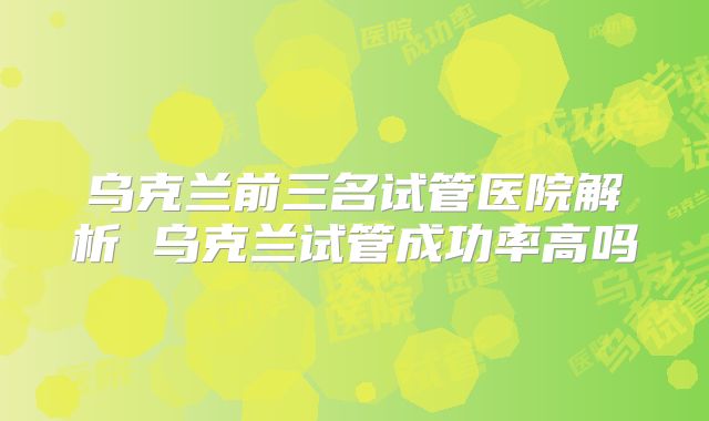 乌克兰前三名试管医院解析 乌克兰试管成功率高吗