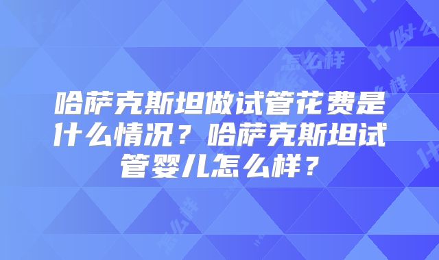 哈萨克斯坦做试管花费是什么情况？哈萨克斯坦试管婴儿怎么样？