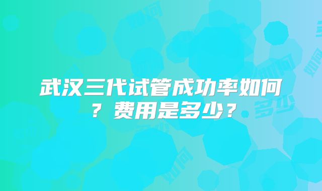 武汉三代试管成功率如何？费用是多少？