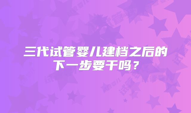 三代试管婴儿建档之后的下一步要干吗?