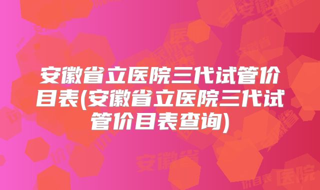 安徽省立医院三代试管价目表(安徽省立医院三代试管价目表查询)