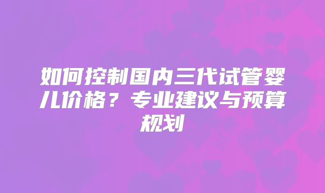 如何控制国内三代试管婴儿价格？专业建议与预算规划