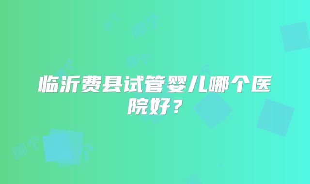 临沂费县试管婴儿哪个医院好？
