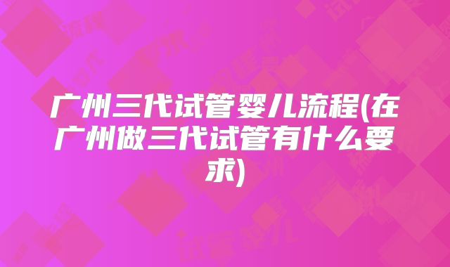 广州三代试管婴儿流程(在广州做三代试管有什么要求)