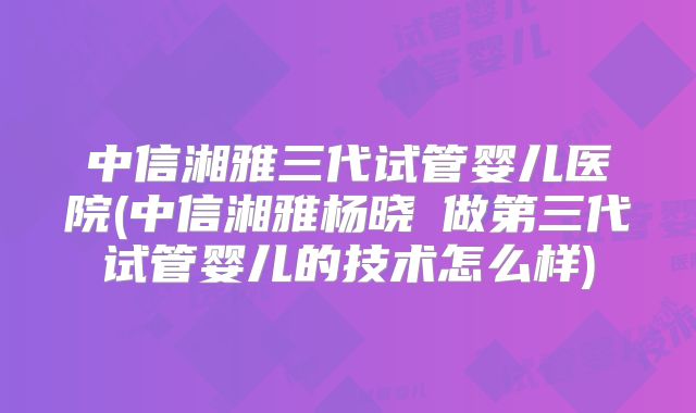 中信湘雅三代试管婴儿医院(中信湘雅杨晓祎做第三代试管婴儿的技术怎么样)
