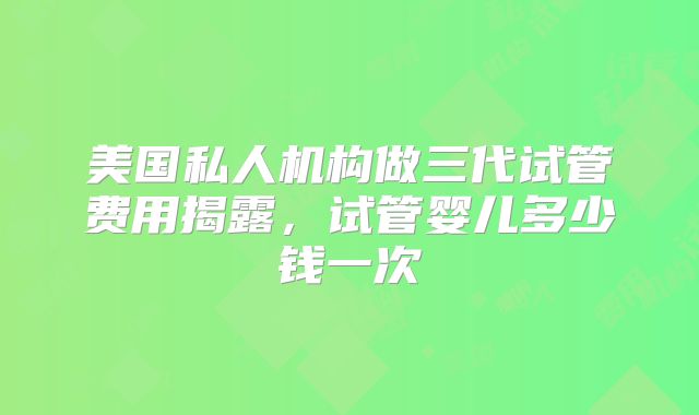 美国私人机构做三代试管费用揭露，试管婴儿多少钱一次