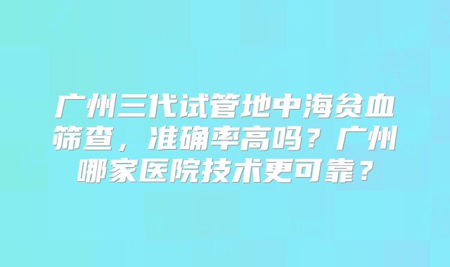 广州三代试管地中海贫血筛查，准确率高吗？广州哪家医院技术更可靠？