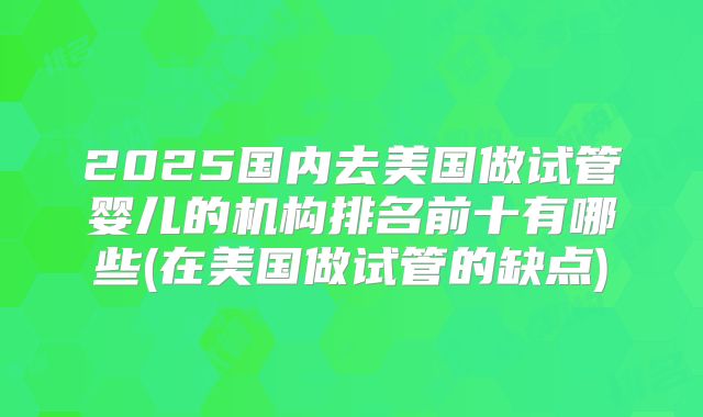 2025国内去美国做试管婴儿的机构排名前十有哪些(在美国做试管的缺点)