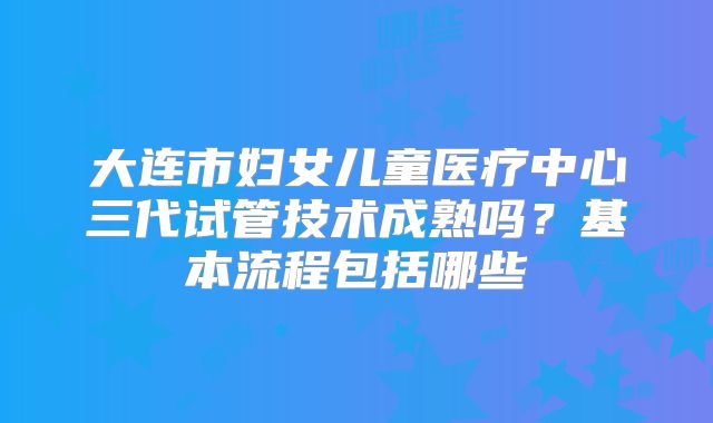 大连市妇女儿童医疗中心三代试管技术成熟吗？基本流程包括哪些