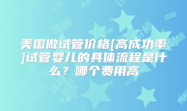 美国做试管价格[高成功率]试管婴儿的具体流程是什么？哪个费用高
