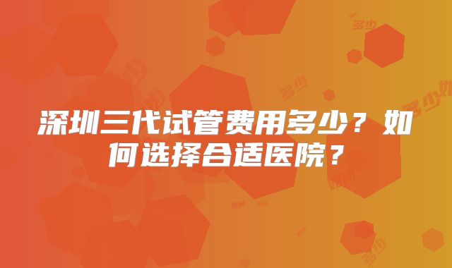 深圳三代试管费用多少？如何选择合适医院？