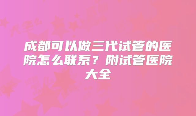 成都可以做三代试管的医院怎么联系?附试管医院大全