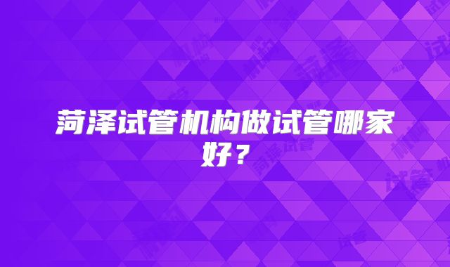 菏泽试管机构做试管哪家好？