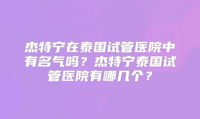 杰特宁在泰国试管医院中有名气吗？杰特宁泰国试管医院有哪几个？
