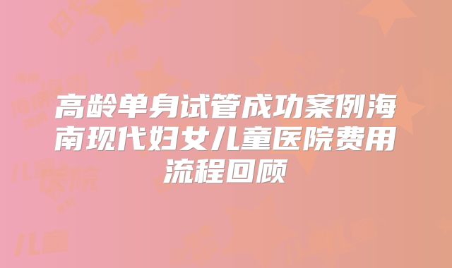 高龄单身试管成功案例海南现代妇女儿童医院费用流程回顾