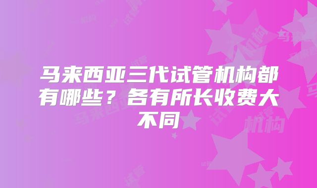 马来西亚三代试管机构都有哪些？各有所长收费大不同