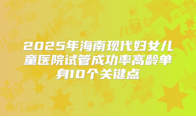 2025年海南现代妇女儿童医院试管成功率高龄单身10个关键点