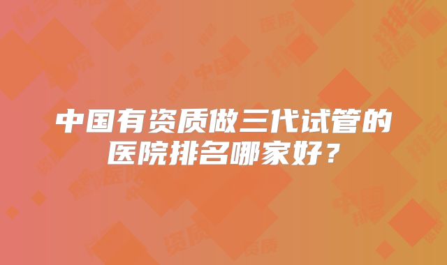 中国有资质做三代试管的医院排名哪家好？