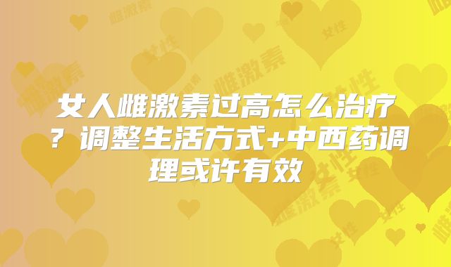 女人雌激素过高怎么治疗？调整生活方式+中西药调理或许有效